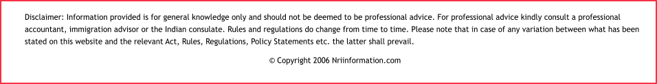 Disclaimer: Information provided is for general knowledge only and should not be deemed to be professional advice. For professional advice kindly consult a professional accountant, immigration advisor or the Indian consulate. Rules and regulations do change from time to time. Please note that in case of any variation between what has been stated on this website and the relevant Act, Rules, Regulations, Policy Statements etc. the latter shall prevail. © Copyright 2006 Nriinformation.com